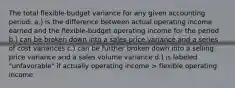 The total flexible-budget variance for any given accounting period: a.) is the difference between actual operating income earned and the flexible-budget operating income for the period b.) can be broken down into a sales price variance and a series of cost variances c.) can be further broken down into a selling price variance and a sales volume variance d.) is labeled "unfavorable" if actually operating income > flexible operating income