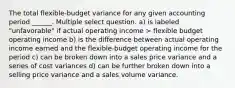 The total flexible-budget variance for any given accounting period ______. Multiple select question. a) is labeled "unfavorable" if actual operating income > flexible budget operating income b) is the difference between actual operating income earned and the flexible-budget operating income for the period c) can be broken down into a sales price variance and a series of cost variances d) can be further broken down into a selling price variance and a sales volume variance.