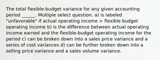 The total flexible-budget variance for any given accounting period ______. Multiple select question. a) is labeled "unfavorable" if actual operating income > flexible budget operating income b) is the difference between actual operating income earned and the flexible-budget operating income for the period c) can be broken down into a sales price variance and a series of cost variances d) can be further broken down into a selling price variance and a sales volume variance.