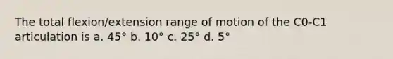 The total flexion/extension range of motion of the C0-C1 articulation is a. 45° b. 10° c. 25° d. 5°