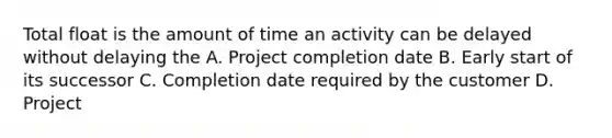 Total float is the amount of time an activity can be delayed without delaying the A. Project completion date B. Early start of its successor C. Completion date required by the customer D. Project