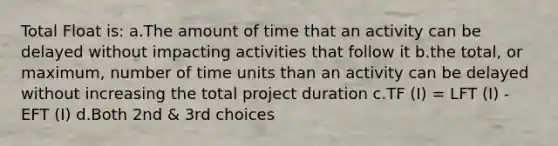 Total Float is: a.The amount of time that an activity can be delayed without impacting activities that follow it b.the total, or maximum, number of time units than an activity can be delayed without increasing the total project duration c.TF (I) = LFT (I) - EFT (I) d.Both 2nd & 3rd choices