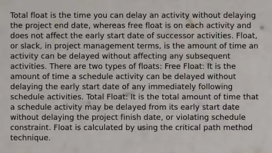 Total float is the time you can delay an activity without delaying the project end date, whereas free float is on each activity and does not affect the early start date of successor activities. Float, or slack, in project management terms, is the amount of time an activity can be delayed without affecting any subsequent activities. There are two types of floats: Free Float: It is the amount of time a schedule activity can be delayed without delaying the early start date of any immediately following schedule activities. Total Float: It is the total amount of time that a schedule activity may be delayed from its early start date without delaying the project finish date, or violating schedule constraint. Float is calculated by using the critical path method technique.