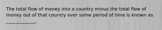 The total flow of money into a country minus the total flow of money out of that country over some period of time is known as _____________.