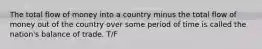 The total flow of money into a country minus the total flow of money out of the country over some period of time is called the nation's balance of trade. T/F