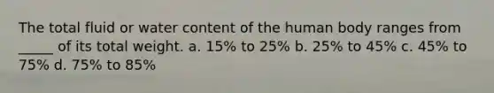 The total fluid or water content of the human body ranges from _____ of its total weight. a. 15% to 25% b. 25% to 45% c. 45% to 75% d. 75% to 85%