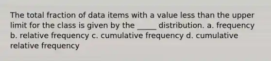 The total fraction of data items with a value less than the upper limit for the class is given by the _____ distribution. a. frequency b. relative frequency c. cumulative frequency d. cumulative relative frequency