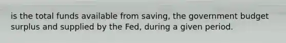 is the total funds available from saving, the government budget surplus and supplied by the Fed, during a given period.