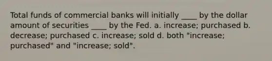 Total funds of commercial banks will initially ____ by the dollar amount of securities ____ by the Fed. a. increase; purchased b. decrease; purchased c. increase; sold d. both "increase; purchased" and "increase; sold".