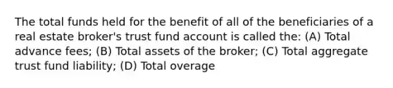 The total funds held for the benefit of all of the beneficiaries of a real estate broker's trust fund account is called the: (A) Total advance fees; (B) Total assets of the broker; (C) Total aggregate trust fund liability; (D) Total overage