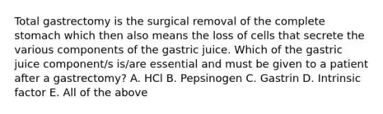 Total gastrectomy is the surgical removal of the complete stomach which then also means the loss of cells that secrete the various components of the gastric juice. Which of the gastric juice component/s is/are essential and must be given to a patient after a gastrectomy? A. HCl B. Pepsinogen C. Gastrin D. Intrinsic factor E. All of the above