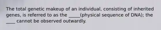 The total genetic makeup of an individual, consisting of inherited genes, is referred to as the _____(physical sequence of DNA); the ____ cannot be observed outwardly.