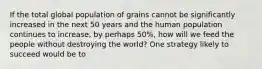 If the total global population of grains cannot be significantly increased in the next 50 years and the human population continues to increase, by perhaps 50%, how will we feed the people without destroying the world? One strategy likely to succeed would be to