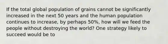 If the total global population of grains cannot be significantly increased in the next 50 years and the human population continues to increase, by perhaps 50%, how will we feed the people without destroying the world? One strategy likely to succeed would be to