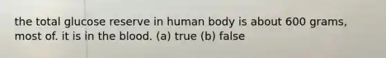 the total glucose reserve in human body is about 600 grams, most of. it is in the blood. (a) true (b) false