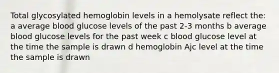 Total glycosylated hemoglobin levels in a hemolysate reflect the: a average blood glucose levels of the past 2-3 months b average blood glucose levels for the past week c blood glucose level at the time the sample is drawn d hemoglobin Ajc level at the time the sample is drawn