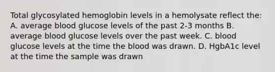 Total glycosylated hemoglobin levels in a hemolysate reflect the: A. average blood glucose levels of the past 2-3 months B. average blood glucose levels over the past week. C. blood glucose levels at the time the blood was drawn. D. HgbA1c level at the time the sample was drawn