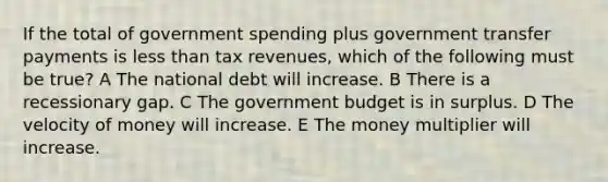 If the total of government spending plus government transfer payments is <a href='https://www.questionai.com/knowledge/k7BtlYpAMX-less-than' class='anchor-knowledge'>less than</a> tax revenues, which of the following must be true? A The national debt will increase. B There is a recessionary gap. C The government budget is in surplus. D The velocity of money will increase. E The money multiplier will increase.