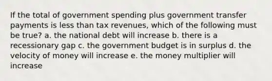 If the total of government spending plus government transfer payments is <a href='https://www.questionai.com/knowledge/k7BtlYpAMX-less-than' class='anchor-knowledge'>less than</a> tax revenues, which of the following must be true? a. the national debt will increase b. there is a recessionary gap c. the government budget is in surplus d. the velocity of money will increase e. the money multiplier will increase