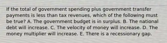 If the total of government spending plus government transfer payments is less than tax revenues, which of the following must be true? A. The government budget is in surplus. B. The national debt will increase. C. The velocity of money will increase. D. The money multiplier will increase. E. There is a recessionary gap.