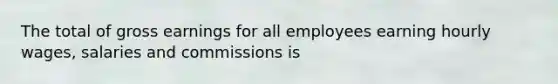 The total of gross earnings for all employees earning hourly wages, salaries and commissions is