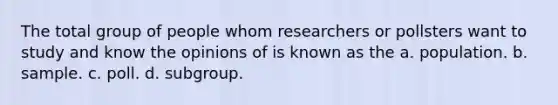 The total group of people whom researchers or pollsters want to study and know the opinions of is known as the a. population. b. sample. c. poll. d. subgroup.