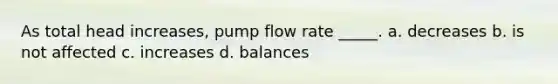 As total head increases, pump flow rate _____. a. decreases b. is not affected c. increases d. balances