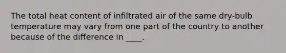 The total heat content of infiltrated air of the same dry-bulb temperature may vary from one part of the country to another because of the difference in ____.