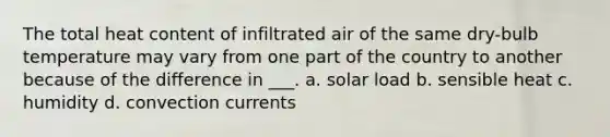 The total heat content of infiltrated air of the same dry-bulb temperature may vary from one part of the country to another because of the difference in ___. a. solar load b. sensible heat c. humidity d. convection currents