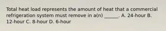 Total heat load represents the amount of heat that a commercial refrigeration system must remove in a(n) ______. A. 24-hour B. 12-hour C. 8-hour D. 6-hour