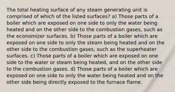 The total heating surface of any steam generating unit is comprised of which of the listed surfaces? a) Those parts of a boiler which are exposed on one side to only the water being heated and on the other side to the combustion gases, such as the economizer surfaces. b) Those parts of a boiler which are exposed on one side to only the steam being heated and on the other side to the combustion gases, such as the superheater surfaces. c) Those parts of a boiler which are exposed on one side to the water or steam being heated, and on the other side to the combustion gases. d) Those parts of a boiler which are exposed on one side to only the water being heated and on the other side being directly exposed to the furnace flame.