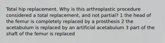 Total hip replacement. Why is this arthroplastic procedure considered a total replacement, and not partial? 1 the head of the femur is completely replaced by a prosthesis 2 the acetabulum is replaced by an artificial acetabulum 3 part of the shaft of the femur is replaced