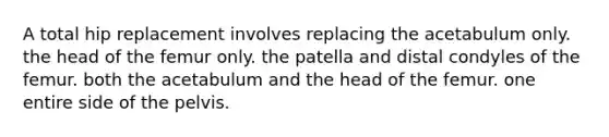 A total hip replacement involves replacing the acetabulum only. the head of the femur only. the patella and distal condyles of the femur. both the acetabulum and the head of the femur. one entire side of the pelvis.