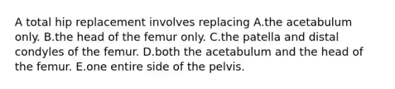 A total hip replacement involves replacing A.the acetabulum only. B.the head of the femur only. C.the patella and distal condyles of the femur. D.both the acetabulum and the head of the femur. E.one entire side of the pelvis.