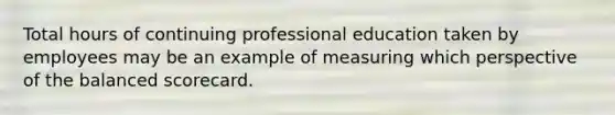 Total hours of continuing professional education taken by employees may be an example of measuring which perspective of the balanced scorecard.