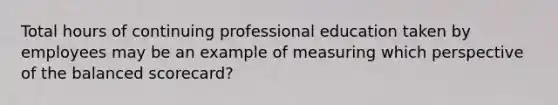 Total hours of continuing professional education taken by employees may be an example of measuring which perspective of the balanced​ scorecard?