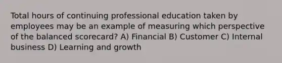 Total hours of continuing professional education taken by employees may be an example of measuring which perspective of the balanced​ scorecard? A) Financial B) Customer C) Internal business D) Learning and growth