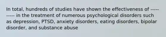 In total, hundreds of studies have shown the effectiveness of ---------- in the treatment of numerous psychological disorders such as depression, PTSD, anxiety disorders, eating disorders, bipolar disorder, and substance abuse