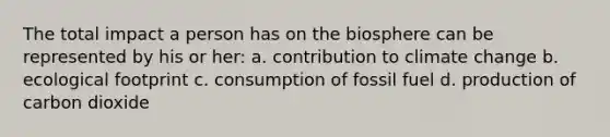 The total impact a person has on the biosphere can be represented by his or her: a. contribution to climate change b. ecological footprint c. consumption of fossil fuel d. production of carbon dioxide