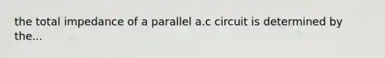 the total impedance of a parallel a.c circuit is determined by the...