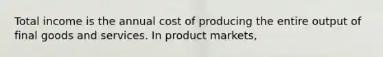 Total income is the annual cost of producing the entire output of final goods and services. In product​ markets,