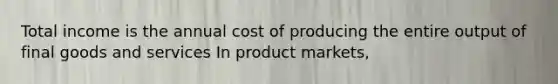 Total income is the annual cost of producing the entire output of final goods and services In product​ markets,