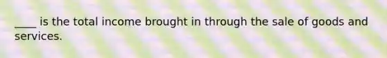 ____ is the total income brought in through the sale of goods and services.