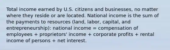 Total income earned by U.S. citizens and businesses, no matter where they reside or are located. National income is the sum of the payments to resources (land, labor, capital, and entrepreneurship): national income = compensation of employees + proprietors' income + corporate profits + rental income of persons + net interest.