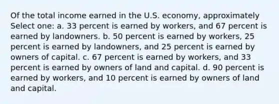 Of the total income earned in the U.S. economy, approximately Select one: a. 33 percent is earned by workers, and 67 percent is earned by landowners. b. 50 percent is earned by workers, 25 percent is earned by landowners, and 25 percent is earned by owners of capital. c. 67 percent is earned by workers, and 33 percent is earned by owners of land and capital. d. 90 percent is earned by workers, and 10 percent is earned by owners of land and capital.