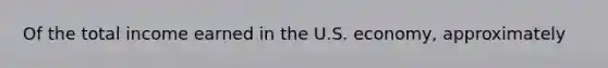 Of the total income earned in the U.S. economy, approximately