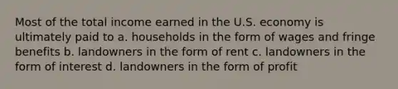 Most of the total income earned in the U.S. economy is ultimately paid to a. households in the form of wages and fringe benefits b. landowners in the form of rent c. landowners in the form of interest d. landowners in the form of profit