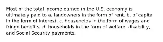 Most of the total income earned in the U.S. economy is ultimately paid to a. landowners in the form of rent. b. of capital in the form of interest. c. households in the form of wages and fringe benefits. d. households in the form of welfare, disability, and Social Security payments.