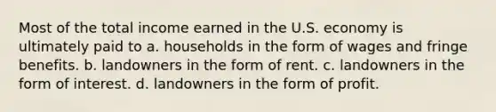 Most of the total income earned in the U.S. economy is ultimately paid to a. households in the form of wages and fringe benefits. b. landowners in the form of rent. c. landowners in the form of interest. d. landowners in the form of profit.