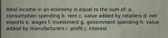 total income in an economy is equal to the sum of: a. consumption spending b. rent c. value added by retailers d. net exports e. wages f. investment g. government spending h. value added by manufacturers i. profit j. interest